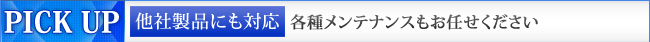 PICK UP　他社製品にも対応　各種メンテナンスもお任せください