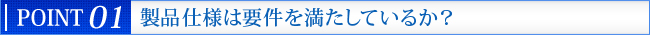 POINT 02　製品仕様は要件を満たしているか？