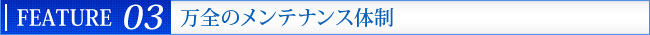FEATURE 04 万全のメンテナンス体制