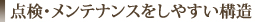 点検・メンテナンスをしやすい構造